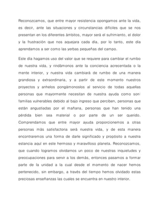 Reconozcamos, que entre mayor resistencia opongamos ante la vida, es decir, ante las situaciones y circunstancias difíciles que se nos presentan en los diferentes ámbitos, mayor será el sufrimiento, el dolor y la frustración que nos aquejara cada día, por lo tanto, este día aprendamos a ser como las yerbas pequeñas del campo. 
Este día hagamos uso del valor que se requiere para cambiar el rumbo de nuestra vida, y rindámonos ante la conciencia acrecentada o la mente interior, y nuestra vida cambiará de rumbo de una manera grandiosa y extraordinaria, y a partir de este momento nuestros proyectos y anhelos pongámonoslos al servicio de todas aquellas personas que mayormente necesitan de nuestra ayuda como son: familias vulnerables debido al bajo ingreso que perciben, personas que están angustiadas por el mañana, personas que han tenido una pérdida bien sea material o por parte de un ser querido. Comprendamos que entre mayor ayuda proporcionemos a otras personas más satisfactoria será nuestra vida, y de esta manera encontraremos una forma de darle significado y propósito a nuestra estancia aquí en este hermoso y maravilloso planeta. Reconozcamos, que cuando logramos olvidarnos un poco de nuestras inquietudes y preocupaciones para servir a los demás, entonces pasamos a formar parte de la unidad a la cual desde el momento de nacer hemos pertenecido, sin embargo, a través del tiempo hemos olvidado estas preciosas enseñanzas las cuales se encuentra en nuestro interior.  