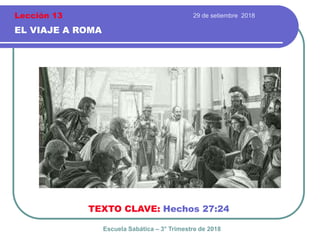 29 de setiembre 2018
EL VIAJE A ROMA
TEXTO CLAVE: Hechos 27:24
Escuela Sabática – 3° Trimestre de 2018
Lección 13
 
