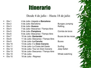 Itinerario  Día 1 4 de Julio- Llegada a  Barcelona Día 2 5 de Julio- Barcelona   Bungee Jumping Día 3 6 de Julio-  Huesca    Rafting,  Día 4 7 de Julio- Descanso / Tiempo libre Día 5 8 de Julio-  Pamplona   Corrida de toros  Día 6 9 de Julio- Descanso / Tiempo libre Día 7 10 de Julio - Santander Buceo de las rocas  Día 8 11 de Julio- Descanso / Tiempo libre Día 9 12 de Julio-  La Coruña   Buceo Día 10 13 de Julio- Ir a  Gran Canaria Día 11 14 de Julio- La Costa del Oeste  Surfing Día 12  15 de Julio- Tour en Gran Canaria Jeep Safari Día 13 16 de Julio- Descanso / Tiempo libre Día 14  17 de Julio-  Whale watching Día 15  18 de Julio - Regreso Desde 4 de julio – Hasta 18 de julio  