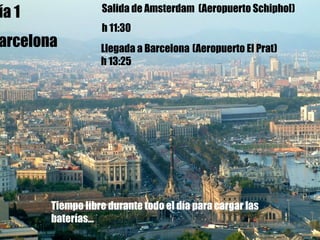 Día 1  Barcelona Llegada a Barcelona   (Aeropuerto El Prat) h 13:25 Día 1 Barcelona Salida de Amsterdam  (Aeropuerto  Schiphol) h 11:30   Tiempo libre durante todo el día para cargar las baterías... 
