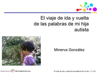 El viaje de ida y vuelta de las palabras de mi hija – V 1.0.0http://redparacrecer.org
El viaje de ida y vuelta
de las palabras de mi hija
autista
Minerva González
 