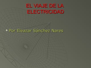 EL VIAJE DE LA
           ELECTRICIDAD


   Por Eleazar Sánchez Nares
 
