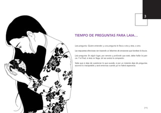 [11]
TIEMPO DE PREGUNTAS PARA LAIA…
Laia pregunta. Quiere entender; y una pregunta le lleva a otra y ésta, a otra.
Las respuestas silenciosas van trazando un laberinto de sinrazones que bordean la locura.
Laia pregunta. En algún lugar, por remoto y profundo que esté, debe hallar la justi-
cia. Y al final, si ésta no llega, tal vez exista la compasión.
Sabe que si deja de cuestionar lo que sucede, si por un instante deja de preguntar,
asumirá lo inaceptable y será entonces cuando ya no habrá esperanza.
3
El viaje de Laia 19/2/10 15:51 Página 11
 