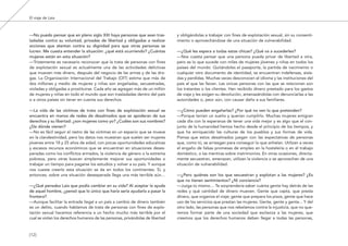 El viaje de Laia
—No puedo pensar que en pleno siglo XXI haya personas que sean tras-
ladadas contra su voluntad, privadas de libertad y obligadas a realizar
acciones que atentan contra su dignidad para que otras personas se
lucren. Me cuesta entender la situación: ¿qué está ocurriendo? ¿Cuántas
mujeres están en esta situación?
—Tristemente es necesario reconocer que la trata de personas con fines
de explotación sexual es actualmente una de las actividades delictivas
que mueven más dinero, después del negocio de las armas y de las dro-
gas. La Organización Internacional del Trabajo (OIT) estima que más de
dos millones y medio de mujeres y niñas son engañadas, secuestradas,
violadas y obligadas a prostituirse. Cada año se agregan más de un millón
de mujeres y niñas en todo el mundo que son trasladadas dentro del país
o a otros países sin tener en cuenta sus derechos.
—La vida de las víctimas de trata con fines de explotación sexual se
encuentra en manos de redes de desalmados que se apoderan de sus
derechos y su libertad: ¿son mujeres como yo? ¿Cuáles son sus nombres?
¿De dónde vienen?
—No es fácil seguir el rastro de las víctimas en un espacio que se mueve
en la clandestinidad, pero los datos nos muestran que suelen ser mujeres
jóvenes entre 18 y 25 años de edad, con pocas oportunidades educativas
y escasos recursos económicos que se encuentran en situaciones deses-
peradas como los conflictos armados, la violencia de género o la extrema
pobreza, pero otras buscan simplemente mejorar sus oportunidades o
trabajar un tiempo para pagarse los estudios y volver a su país. Y aunque
nos cueste creerlo esta situación se da en todos los continentes. Sí, y
entonces, sobre una situación desesperada llega una más terrible aún…
—¿Qué pensaba Laia que podía cambiar en su vida? Al aceptar la ayuda
de aquel hombre, ¿pensó que lo único que haría sería ayudarla a pasar la
frontera?
—Aunque facilitar la entrada ilegal a un país a cambio de dinero también
es un delito, cuando hablamos de trata de personas con fines de explo-
tación sexual hacemos referencia a un hecho mucho más terrible por el
cual se violan los derechos humanos de las personas, privándolas de libertad
y obligándolas a trabajar con fines de explotación sexual, sin su consenti-
miento o aprovechándose de una situación de vulnerabilidad.
—¿Qué les espera a todas estas chicas? ¿Qué va a sucederles?
—Nos cuesta pensar que una persona pueda privar de libertad a otra,
pero es lo que sucede con miles de mujeres jóvenes y niñas en todos los
países del mundo. Quitándoles el pasaporte, la partida de nacimiento o
cualquier otro documento de identidad, se encuentran indefensas, aisla-
das y perdidas. Muchas veces desconocen el idioma y las instituciones del
país al que las llevan. Las únicas personas con las que se relacionan son
los tratantes o los clientes. Han recibido dinero prestado para los gastos
de viaje y les exigen su devolución, amenazándolas con denunciarlas a las
autoridades o, peor aún, con causar daño a sus familiares.
—¿Cómo pueden engañarlas? ¿Por qué no ven lo que pretenden?
—Porque tenían un sueño y querían cumplirlo. Muchas mujeres emigran
cada día con la esperanza de tener una vida mejor y es algo que el con-
junto de la humanidad hemos hecho desde el principio de los tiempos, y
que ha enriquecido las culturas de los pueblos y sus formas de vida.
Piensa que estos desalmados juegan con las expectativas de personas
que, como tú, se arriesgan para conseguir lo que anhelan. Utilizan a veces
el engaño de falsas promesas de empleo en la hostelería o en el trabajo
doméstico, o las mentiras sobre matrimonios. En otras ocasiones, directa-
mente secuestran, amenazan, utilizan la violencia o se aprovechan de una
situación de vulnerabilidad.
—¿Pero quiénes son los que secuestran y explotan a las mujeres? ¿Es
que no tienen sentimientos? ¿Ni conciencia?
—Juzga tú mismo… Te sorprendería saber cuánta gente hay detrás de las
redes y qué cantidad de dinero mueven. Gente que capta, que presta
dinero, que organiza el viaje; gente que prepara los pisos, gente que hace
uso de los servicios que prestan las mujeres. Gente, gente y gente... Y del
otro lado, las personas que nos rebelamos contra la injusticia, que no que-
remos formar parte de una sociedad que esclaviza a las mujeres, que
creemos que los derechos humanos deben llegar a todas las personas,
[12]
El viaje de Laia 19/2/10 15:51 Página 12
 