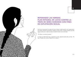 [31]
REPARANDO LAS HERIDAS:
PLAN INTEGRAL DE LUCHA CONTRA LA
TRATA DE SERES HUMANOS CON FINES
DE EXPLOTACIÓN SEXUAL
De forma inconsciente los pasos de Laia la llevan a pedir ayuda a una organización
de mujeres, donde es escuchada, cuidada y puesta a salvo. A pesar de saber que está
segura, teme por su vida. Le aterra la idea de volver a ser encerrada.
“Por favor, no cierres la puerta.”
La mujer se vuelve hacia Laia, y cogiendo su mano, deposita sobre ella una llave. “Es
tuya. Puedes salir y entrar. Nadie te va a retener…”
6
El viaje de Laia 19/2/10 15:51 Página 31
 