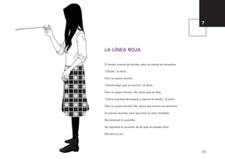 [35]
LA LÍNEA ROJA
El tiempo suaviza las heridas, pero no matiza los recuerdos.
“Olvida”, le dicen.
Pero no quiere hacerlo.
“Intenta fingir que no ocurrió”, le dicen.
Pero no quiere hacerlo. No, ahora que es libre.
“Cierra la puerta del pasado y sepulta el miedo”, le dicen.
Pero no quiere hacerlo. No, ahora que conoce sus derechos.
Es preciso recordar, para que otras no sean olvidadas.
No enterrará lo sucedido.
No sepultará el recuerdo de las que no pueden llorar.
Ella será su voz.
7
El viaje de Laia 19/2/10 15:51 Página 35
 