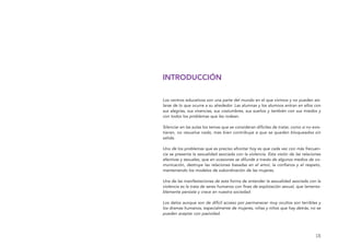 [3]
INTRODUCCIÓN
Los centros educativos son una parte del mundo en el que vivimos y no pueden ais-
larse de lo que ocurre a su alrededor. Las alumnas y los alumnos entran en ellos con
sus alegrías, sus vivencias, sus costumbres, sus sueños y también con sus miedos y
con todos los problemas que les rodean.
Silenciar en las aulas los temas que se consideran difíciles de tratar, como si no exis-
tieran, no resuelve nada, más bien contribuye a que se queden bloqueados sin
salida.
Uno de los problemas que es preciso afrontar hoy es que cada vez con más frecuen-
cia se presenta la sexualidad asociada con la violencia. Esta visión de las relaciones
afectivas y sexuales, que en ocasiones se difunde a través de algunos medios de co-
municación, destruye las relaciones basadas en el amor, la confianza y el respeto,
manteniendo los modelos de subordinación de las mujeres.
Una de las manifestaciones de esta forma de entender la sexualidad asociada con la
violencia es la trata de seres humanos con fines de explotación sexual, que lamenta-
blemente persiste y crece en nuestra sociedad.
Los datos aunque son de difícil acceso por permanecer muy ocultos son terribles y
los dramas humanos, especialmente de mujeres, niñas y niños que hay detrás, no se
pueden aceptar con pasividad.
El viaje de Laia 19/2/10 15:50 Página 3
 