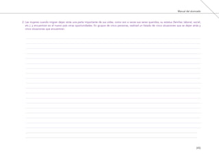 Manual del alumnado
[45]
2. Las mujeres cuando migran dejan atrás una parte importante de sus vidas, como son a veces sus seres queridos, su estatus (familiar, laboral, social,
etc.), y encuentran en el nuevo país otras oportunidades. En grupos de cinco personas, realizad un listado de cinco situaciones que se dejan atrás y
cinco situaciones que encuentran.
El viaje de Laia 19/2/10 15:51 Página 45
 
