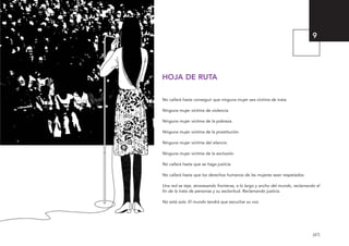 [47]
HOJA DE RUTA
No callará hasta conseguir que ninguna mujer sea víctima de trata.
Ninguna mujer víctima de violencia.
Ninguna mujer víctima de la pobreza.
Ninguna mujer víctima de la prostitución.
Ninguna mujer víctima del silencio.
Ninguna mujer víctima de la exclusión.
No callará hasta que se haga justicia.
No callará hasta que los derechos humanos de las mujeres sean respetados.
Una red se teje, atravesando fronteras, a lo largo y ancho del mundo, reclamando el
fin de la trata de personas y su esclavitud. Reclamando justicia.
No está sola. El mundo tendrá que escuchar su voz.
9
El viaje de Laia 19/2/10 15:51 Página 47
 