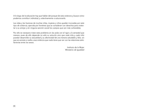 [4]
A lo largo de la educación hay que hablar del porqué de esta violencia y buscar cómo
podemos contribuir individual y colectivamente a solucionarla.
Las vidas y las ilusiones de muchas niñas, mujeres y niños quedan truncadas por este
tipo de violencia, ejercida por hombres que se consideran con derechos para violen-
tar a su antojo y sin ninguna sanción social los cuerpos que son más vulnerables.
Por ello es necesario tratar este problema en las aulas con el rigor y la seriedad que
merece, pues de ello depende no sólo su solución sino que cada niña y cada niño
puedan desarrollar su sexualidad y su afectividad de una manera saludable y feliz, sin
que se someta a nadie a esa violencia que nada tiene que ver con las relaciones satis-
factorias entre los sexos.
Instituto de la Mujer
Ministerio de Igualdad
[4]
El viaje de Laia 19/2/10 15:50 Página 4
 