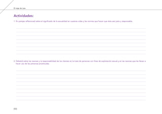 El viaje de Laia
[50]
1. En parejas reflexionad sobre el significado de la sexualidad en vuestras vidas y las normas que hacen que ésta sea justa y responsable.
2. Debatid sobre las razones y la responsabilidad de los clientes en la trata de personas con fines de explotación sexual y en las razones que les llevan a
hacer uso de las personas prostituidas.
Actividades:
El viaje de Laia 19/2/10 15:51 Página 50
 