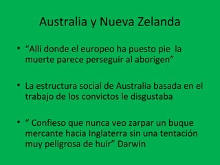 Australia y Nueva Zelanda 
• “Allí donde el europeo ha puesto pie la 
muerte parece perseguir al aborigen” 
• La estructura social de Australia basada en el 
trabajo de los convictos le disgustaba 
• “ Confieso que nunca veo zarpar un buque 
mercante hacia Inglaterra sin una tentación 
muy peligrosa de huir” Darwin 
 