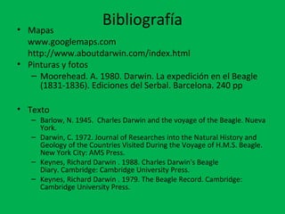 Bibliografía 
• Mapas 
www.googlemaps.com 
http://www.aboutdarwin.com/index.html 
• Pinturas y fotos 
– Moorehead. A. 1980. Darwin. La expedición en el Beagle 
(1831-1836). Ediciones del Serbal. Barcelona. 240 pp 
• Texto 
– Barlow, N. 1945. Charles Darwin and the voyage of the Beagle. Nueva 
York. 
– Darwin, C. 1972. Journal of Researches into the Natural History and 
Geology of the Countries Visited During the Voyage of H.M.S. Beagle. 
New York City: AMS Press. 
– Keynes, Richard Darwin . 1988. Charles Darwin's Beagle 
Diary. Cambridge: Cambridge University Press. 
– Keynes, Richard Darwin . 1979. The Beagle Record. Cambridge: 
Cambridge University Press. 
