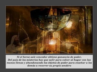 Si el heroe sale vencedor obtiene ganancia de poder.
Del país de los misterios hay que salir para volver al hogar con las
manos llenas y abandonando los objetos de poder para enseñar a los
demás a recorrer su propio sendero
 