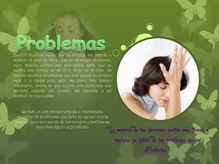 Fueron muchos veces que la timidez me impide a
realizar el plan de Dios… ese es mi mayor problema,
pero batallo contra esa desventaja para que se
vuelva una ventaja en mí. A lo largo de mi vida ha
habido muchos problemas que con ayuda he podido
salir o a veces sola, pero me tomo más tiempo
resolverlo, ahora sé que cuento con personas que
siempre estarán ahí cuando las necesite y yo
también lo voy a estar.


   La vida es una ininterrumpida e intermitente
 sucesión de problemas que sólo se agotan con la
muerte, pero con ayuda de tus amigos y familias se
           hace mas ligero el problema.
 