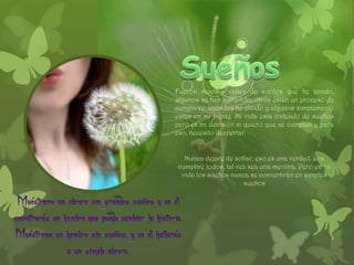 Fueron muchos valles de sueños que he tenido,
algunos se han cumplido, otros están en proceso de
cumplirse, unos los he olvido y algunos simplemente
están en mi mente. Mi vida esta rodeado de sueños
pero es mi decisión si quiero que se cumplen y para
eso, necesito despertar.


   Nunca dejare de soñar, eso es una verdad. Los
 cumpliré todos, tal vez sea una mentira. Pero en mi
  vida los sueños nunca se convertirán en simples
                       sueños
 