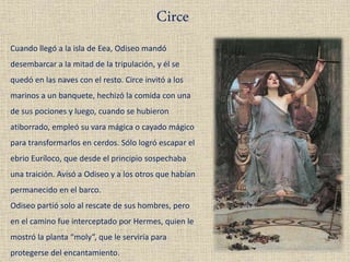 Circe
Cuando llegó a la isla de Eea, Odiseo mandó
desembarcar a la mitad de la tripulación, y él se
quedó en las naves con el resto. Circe invitó a los
marinos a un banquete, hechizó la comida con una
de sus pociones y luego, cuando se hubieron
atiborrado, empleó su vara mágica o cayado mágico
para transformarlos en cerdos. Sólo logró escapar el
ebrio Euríloco, que desde el principio sospechaba
una traición. Avisó a Odiseo y a los otros que habían
permanecido en el barco.
Odiseo partió solo al rescate de sus hombres, pero
en el camino fue interceptado por Hermes, quien le
mostró la planta “moly”, que le serviría para
protegerse del encantamiento.
 