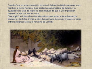 Cuando Circe no pudo convertirlo en animal, Odiseo la obligó a devolver a sus
hombres la forma humana. Circe acabaría enamorándose de Odiseo, y lo
ayudaría en su viaje de regreso a casa después de que él y su tripulación
pasasen un año con ella en su isla.
Circe sugirió a Odiseo dos rutas alternativas para volver a Ítaca después de
bordear la isla de las sirenas: o bien dirigirse hacia las «rocas errantes» o pasar
entre la peligrosa Escila y el remolino de Caribdis
 