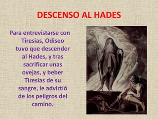 DESCENSO AL HADES
Para entrevistarse con
Tiresias, Odiseo
tuvo que descender
al Hades, y tras
sacrificar unas
ovejas, y beber
Tiresias de su
sangre, le advirtió
de los peligros del
camino.
 