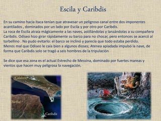 Escila y Caribdis
En su camino hacia ítaca tenían que atravesar un peligroso canal entre dos imponentes
acantilados , dominados por un lado por Escila y por otro por Caribdis.
La roca de Escila atraía mágicamente a las naves, astillándolas y lanzándolas a su compañera
Caribdis. Odiseo hizo girar rápidamente su barco para no chocar, pero entonces se acercó al
torbellino . No pudo evitarlo: el barco se inclinó y parecía que todo estaba perdido.
Menos mal que Odiseo le caía bien a algunos dioses; Atenea apiadada impulsó la nave, de
forma que Caribdis solo se tragó a seis hombres de la tripulación
Se dice que esa zona es el actual Estrecho de Messina, dominado por fuertes mareas y
vientos que hacen muy peligrosa la navegación.
 