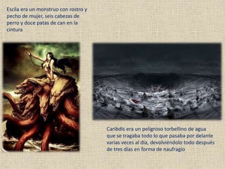 Escila era un monstruo con rostro y
pecho de mujer, seis cabezas de
perro y doce patas de can en la
cintura
Caribdis era un peligroso torbellino de agua
que se tragaba todo lo que pasaba por delante
varias veces al día, devolviéndolo todo después
de tres días en forma de naufragio
 