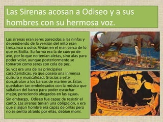 Las Sirenas acosan a Odiseo y a sus
hombres con su hermosa voz.
Las sirenas eran seres parecidos a las ninfas y
dependiendo de la versión del mito eran
tres,cinco u ocho. Vivían en el mar, cerca de lo
que es Sicilia. Su forma era la de cuerpo de
ave, por lo que no tenían aletas, sino alas para
poder volar, aunque posteriormente se
tomaron como seres con cola de pez.
Su voz era una de las principales
características, ya que poseía una inmensa
dulzura y musicalidad. Gracias a este
don,atraían a los barcos de marineros.Éstos
quedaban tan embelesados con la música que
saltaban del barco para poder escuchar
mejor, pereciendo ahogados en las aguas.
Sin embargo, Odiseo fue capaz de resistir el
canto. Las sirenas tenían una obligación, y era
que si algún hombre era capaz de oírlas pero
no se sentía atraído por ellas, debían morir.
 