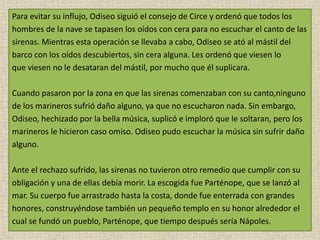 Para evitar su influjo, Odiseo siguió el consejo de Circe y ordenó que todos los
hombres de la nave se tapasen los oídos con cera para no escuchar el canto de las
sirenas. Mientras esta operación se llevaba a cabo, Odiseo se ató al mástil del
barco con los oídos descubiertos, sin cera alguna. Les ordenó que viesen lo
que viesen no le desataran del mástil, por mucho que él suplicara.
Cuando pasaron por la zona en que las sirenas comenzaban con su canto,ninguno
de los marineros sufrió daño alguno, ya que no escucharon nada. Sin embargo,
Odiseo, hechizado por la bella música, suplicó e imploró que le soltaran, pero los
marineros le hicieron caso omiso. Odiseo pudo escuchar la música sin sufrir daño
alguno.
Ante el rechazo sufrido, las sirenas no tuvieron otro remedio que cumplir con su
obligación y una de ellas debía morir. La escogida fue Parténope, que se lanzó al
mar. Su cuerpo fue arrastrado hasta la costa, donde fue enterrada con grandes
honores, construyéndose también un pequeño templo en su honor alrededor el
cual se fundó un pueblo, Parténope, que tiempo después sería Nápoles.
 
