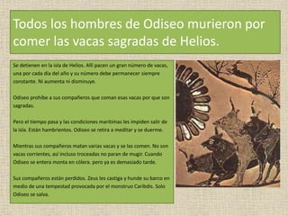 Todos los hombres de Odiseo murieron por
comer las vacas sagradas de Helios.
Se detienen en la isla de Helios. Allí pacen un gran número de vacas,
una por cada día del año y su número debe permanecer siempre
constante. Ni aumenta ni disminuye.
Odiseo prohíbe a sus compañeros que coman esas vacas por que son
sagradas.
Pero el tiempo pasa y las condiciones marítimas les impiden salir de
la isla. Están hambrientos. Odiseo se retira a meditar y se duerme.
Mientras sus compañeros matan varias vacas y se las comen. No son
vacas corrientes, así incluso troceadas no paran de mugir. Cuando
Odiseo se entera monta en cólera. pero ya es demasiado tarde.
Sus compañeros están perdidos. Zeus les castiga y hunde su barco en
medio de una tempestad provocada por el monstruo Caribdis. Solo
Odiseo se salva.
 