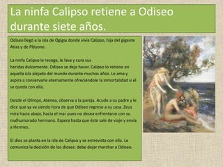 La ninfa Calipso retiene a Odiseo
durante siete años.
Odiseo llegó a la isla de Ogigia donde vivía Calipso, hija del gigante
Atlas y de Pléyone.
La ninfa Calipso le recoge, le lava y cura sus
heridas dulcemente. Odiseo se deja hacer. Calipso lo retiene en
aquella isla alejada del mundo durante muchos años. Le ama y
aspira a conservarle eternamente ofreciéndole la inmortalidad si él
se queda con ella.
Desde el Olimpo, Atenea, observa a la pareja. Acude a su padre y le
dice que ya va siendo hora de que Odiseo regrese a su casa. Zeus
mira hacia abajo, hacia el mar pues no desea enfrentarse con su
malhumorado hermano. Espera hasta que éste sale de viaje y envía
a Hermes.
El dios se planta en la isla de Calipso y se entrevista con ella. Le
comunica la decisión de los dioses: debe dejar marchar a Odiseo.
 