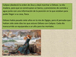Calipso obedeció la orden de Zeus y dejó marchar a Odiseo. Le dio
madera, para que se construyese un barco, y provisiones de comida y
agua junto con una información de la posición en la que estaban para
poder llegar a su casa, Ítaca.
Odiseo había pasado siete años en la isla de Ogigia, pero él pensaba que
habían sido siete días los que estuvo Odiseo con Calipso. Cada día
transcurrido se equiparaba a un año para los mortales.
 