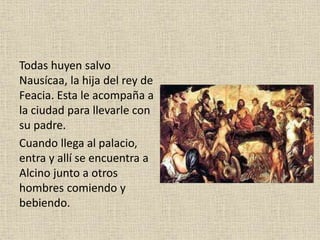 Todas huyen salvo
Nausícaa, la hija del rey de
Feacia. Esta le acompaña a
la ciudad para llevarle con
su padre.
Cuando llega al palacio,
entra y allí se encuentra a
Alcino junto a otros
hombres comiendo y
bebiendo.
 