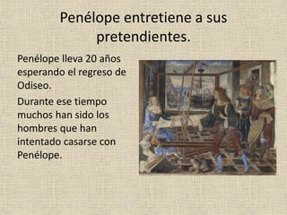 Penélope entretiene a sus
pretendientes.
Penélope lleva 20 años
esperando el regreso de
Odiseo.
Durante ese tiempo
muchos han sido los
hombres que han
intentado casarse con
Penélope.
 