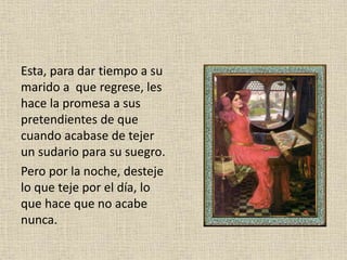 Esta, para dar tiempo a su
marido a que regrese, les
hace la promesa a sus
pretendientes de que
cuando acabase de tejer
un sudario para su suegro.
Pero por la noche, desteje
lo que teje por el día, lo
que hace que no acabe
nunca.
 