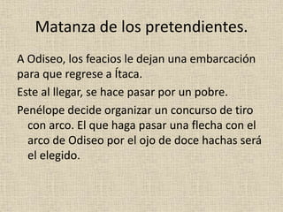 Matanza de los pretendientes.
A Odiseo, los feacios le dejan una embarcación
para que regrese a Ítaca.
Este al llegar, se hace pasar por un pobre.
Penélope decide organizar un concurso de tiro
con arco. El que haga pasar una flecha con el
arco de Odiseo por el ojo de doce hachas será
el elegido.
 