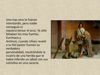 Uno tras otro lo fueron
intentando, pero nadie
conseguía ni
siquiera tensar el arco. Ya sólo
faltaban los más fuertes,
Eurímaco y
Antínoo, cuando Ulises reveló
a su fiel pastor Eumeo su
verdadera
personalidad, mostrándole la
cicatriz de una herida que le
había inferido un jabalí con sus
colmillos en una cacería.
 