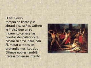 El fiel siervo
rompió en llanto y se
abrazó a su señor. Odiseo
le indicó que en su
momento cerrara las
puertas del palacio y le
pasara su arco, para, con
él, matar a todos los
pretendientes. Los dos
últimos nobles también
fracasaron en su intento.
 