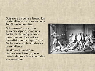 Odiseo se dispone a lanzar, los
pretendientes se oponen pero
Penélope lo permite.
Odiseo armó el arco sin
esfuerzo alguno, tomó una
flecha, la disparó y la hizo
pasar por los doce anillos.
Inmediatamente disparó otra
flecha asesinando a todos los
pretendientes.
Finalmente, Penélope
reconoce a Odiseo, que le
cuenta durante la noche todas
sus aventuras.
 