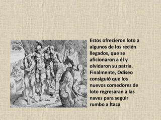Estos ofrecieron loto a
algunos de los recién
llegados, que se
aficionaron a él y
olvidaron su patria.
Finalmente, Odiseo
consiguió que los
nuevos comedores de
loto regresaran a las
naves para seguir
rumbo a Ítaca.
 