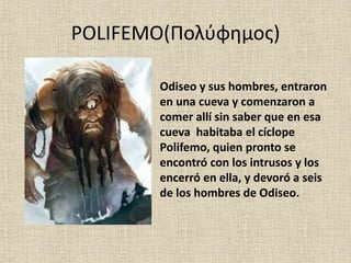 POLIFEMO(Πολύφημος)
Odiseo y sus hombres, entraron
en una cueva y comenzaron a
comer allí sin saber que en esa
cueva habitaba el cíclope
Polifemo, quien pronto se
encontró con los intrusos y los
encerró en ella, y devoró a seis
de los hombres de Odiseo.
 