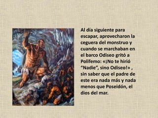 Al día siguiente para
escapar, aprovecharon la
ceguera del monstruo y
cuando se marchaban en
el barco Odiseo gritó a
Polifemo: «¡No te hirió
“Nadie”, sino Odiseo!» ,
sin saber que el padre de
este era nada más y nada
menos que Poseidón, el
dios del mar.
 