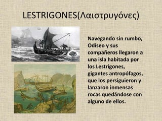 LESTRIGONES(Λαιστρυγόνες)
Navegando sin rumbo,
Odiseo y sus
compañeros llegaron a
una isla habitada por
los Lestrigones,
gigantes antropófagos,
que los persiguieron y
lanzaron inmensas
rocas quedándose con
alguno de ellos.
 