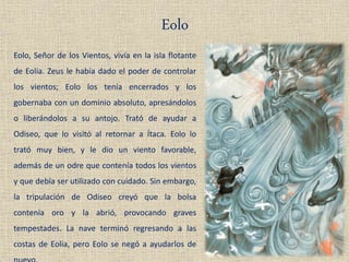Eolo
Eolo, Señor de los Vientos, vivía en la isla flotante
de Eolia. Zeus le había dado el poder de controlar
los vientos; Eolo los tenía encerrados y los
gobernaba con un dominio absoluto, apresándolos
o liberándolos a su antojo. Trató de ayudar a
Odiseo, que lo visitó al retornar a Ítaca. Eolo lo
trató muy bien, y le dio un viento favorable,
además de un odre que contenía todos los vientos
y que debía ser utilizado con cuidado. Sin embargo,
la tripulación de Odiseo creyó que la bolsa
contenía oro y la abrió, provocando graves
tempestades. La nave terminó regresando a las
costas de Eolia, pero Eolo se negó a ayudarlos de
 