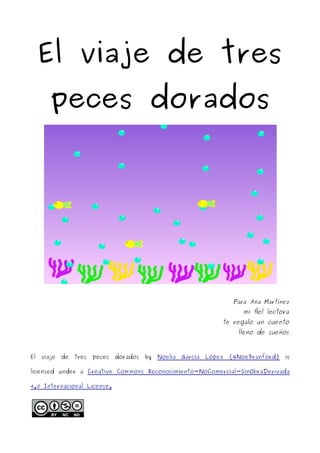 El viaje de tres
peces dorados
Para Ana Martínez
mi fiel lectora
te regalo un cuento
lleno de sueños
El viaje de tres peces dorados by Noelia García López (@NoeBranford) is
licensed under a Creative Commons Reconocimiento-NoComercial-SinObraDerivada
4.0 Internacional License.
 