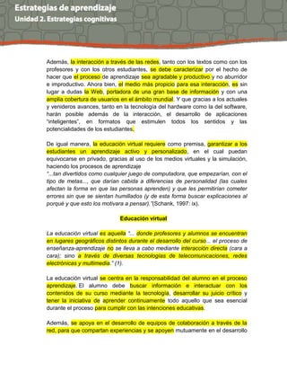Además, la interacción a través de las redes, tanto con los textos como con los 
profesores y con los otros estudiantes, se debe caracterizar por el hecho de 
hacer que el proceso de aprendizaje sea agradable y productivo y no aburridor 
e improductivo. Ahora bien, el medio más propicio para esa interacción, es sin 
lugar a dudas la Web, portadora de una gran base de información y con una 
amplia cobertura de usuarios en el ámbito mundial. Y que gracias a los actuales 
y venideros avances, tanto en la tecnología del hardware como la del software, 
harán posible además de la interacción, el desarrollo de aplicaciones 
“inteligentes”, en formatos que estimulen todos los sentidos y las 
potencialidades de los estudiantes. 
De igual manera, la educación virtual requiere como premisa, garantizar a los 
estudiantes un aprendizaje activo y personalizado, en el cual puedan 
equivocarse en privado, gracias al uso de los medios virtuales y la simulación, 
haciendo los procesos de aprendizaje 
“...tan divertidos como cualquier juego de computadora, que empezarían, con el 
tipo de metas..., que darían cabida a diferencias de personalidad (las cuales 
afectan la forma en que las personas aprenden) y que les permitirían cometer 
errores sin que se sientan humillados (y de esta forma buscar explicaciones al 
porqué y que esto los motivara a pensar).”(Schank, 1997: ix). 
Educación virtual 
La educación virtual es aquella “... donde profesores y alumnos se encuentran 
en lugares geográficos distintos durante el desarrollo del curso... el proceso de 
enseñanza-aprendizaje no se lleva a cabo mediante interacción directa (cara a 
cara); sino a través de diversas tecnologías de telecomunicaciones, redes 
electrónicas y multimedia.” (1). 
La educación virtual se centra en la responsabilidad del alumno en el proceso 
aprendizaje. El alumno debe buscar información e interactuar con los 
contenidos de su curso mediante la tecnología, desarrollar su juicio crítico y 
tener la iniciativa de aprender continuamente todo aquello que sea esencial 
durante el proceso para cumplir con las intenciones educativas. 
Además, se apoya en el desarrollo de equipos de colaboración a través de la 
red, para que compartan experiencias y se apoyen mutuamente en el desarrollo 
 