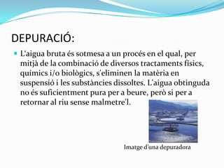 DEPURACIÓ:L‘aigua bruta és sotmesa a un procés en el qual, per mitjà de la combinació de diversos tractaments físics, químics i/o biològics, s'eliminen la matèria en suspensió i les substàncies dissoltes. L'aigua obtinguda no és suficientment pura per a beure, però si per a retornar al riu sense malmetre'l. Imatge d’una depuradora        
