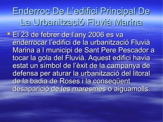 Enderroc De L’edifici Principal De
La Urbanització Fluvià Marina
 El 23 de febrer de l’any 2006 es va
enderrocar l’edifici de la urbanització Fluvià
Marina a l municipi de Sant Pere Pescador a
tocar la gola del Fluvià. Aquest edifici havia
estat un símbol de l’èxit de la campanya de
defensa per aturar la urbanització del litoral
de la badia de Roses i la conseqüent
desaparició de les maresmes o aiguamolls.

 