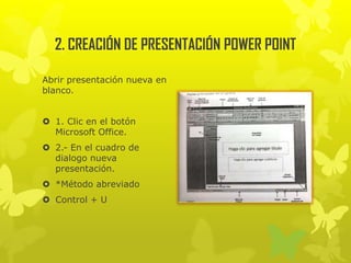 2. CREACIÓN DE PRESENTACIÓN POWER POINT
Abrir presentación nueva en
blanco.
 1. Clic en el botón
Microsoft Office.
 2.- En el cuadro de
dialogo nueva
presentación.
 *Método abreviado
 Control + U
 