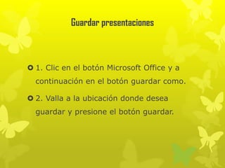 Guardar presentaciones
 1. Clic en el botón Microsoft Office y a
continuación en el botón guardar como.
 2. Valla a la ubicación donde desea
guardar y presione el botón guardar.
 