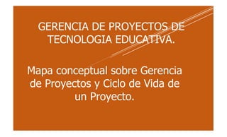 GERENCIA DE PROYECTOS DE
TECNOLOGIA EDUCATIVA.
Mapa conceptual sobre Gerencia
de Proyectos y Ciclo de Vida de
un Proyecto.
 