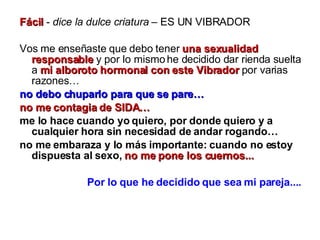 Fácil  -  dice la dulce criatura  – ES UN VIBRADOR  Vos me enseñaste que debo tener  una sexualidad responsable  y por lo mismo he decidido dar rienda suelta a  mi alboroto hormonal con este Vibrador  por varias razones… no debo chuparlo para que se pare… no me contagia de SIDA…   me lo hace cuando yo quiero, por donde quiero y a cualquier hora sin necesidad de andar rogando… no me embaraza y lo más importante: cuando no estoy dispuesta al sexo,   no me pone los cuernos... Por lo que he decidido que sea mi pareja.... 